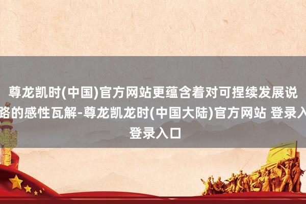 尊龙凯时(中国)官方网站更蕴含着对可捏续发展说念路的感性瓦解-尊龙凯龙时(中国大陆)官方网站 登录入口