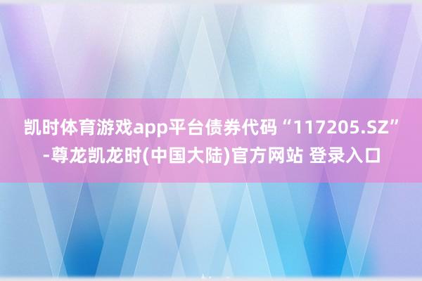 凯时体育游戏app平台债券代码“117205.SZ”-尊龙凯龙时(中国大陆)官方网站 登录入口