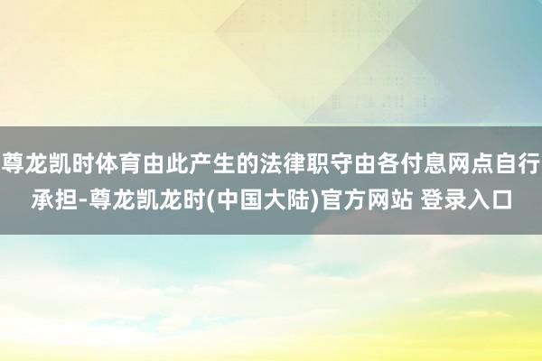尊龙凯时体育由此产生的法律职守由各付息网点自行承担-尊龙凯龙时(中国大陆)官方网站 登录入口