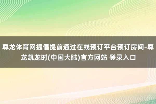 尊龙体育网提倡提前通过在线预订平台预订房间-尊龙凯龙时(中国大陆)官方网站 登录入口