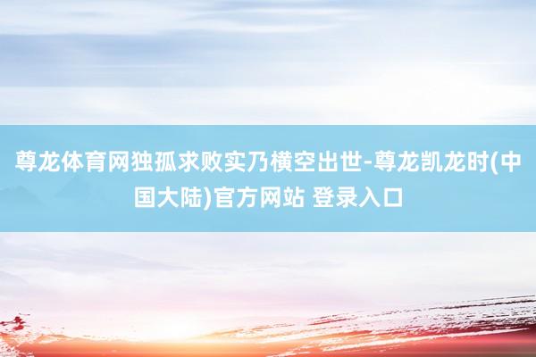尊龙体育网独孤求败实乃横空出世-尊龙凯龙时(中国大陆)官方网站 登录入口