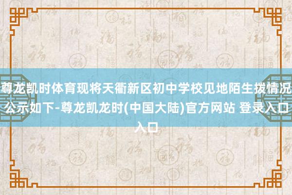 尊龙凯时体育现将天衢新区初中学校见地陌生拨情况公示如下-尊龙凯龙时(中国大陆)官方网站 登录入口