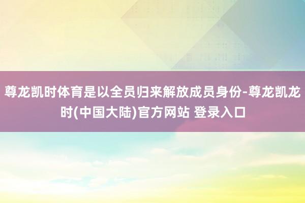 尊龙凯时体育是以全员归来解放成员身份-尊龙凯龙时(中国大陆)官方网站 登录入口