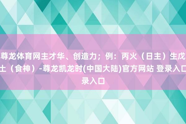 尊龙体育网主才华、创造力；例：丙火（日主）生戊土（食神）-尊龙凯龙时(中国大陆)官方网站 登录入口