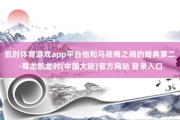 凯时体育游戏app平台他和马筱梅之间的婚典第二-尊龙凯龙时(中国大陆)官方网站 登录入口
