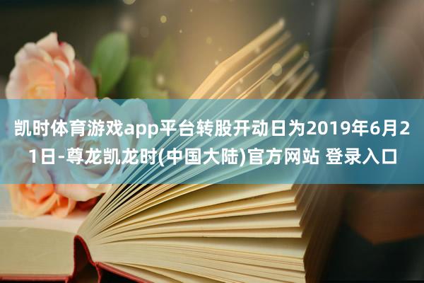 凯时体育游戏app平台转股开动日为2019年6月21日-尊龙凯龙时(中国大陆)官方网站 登录入口