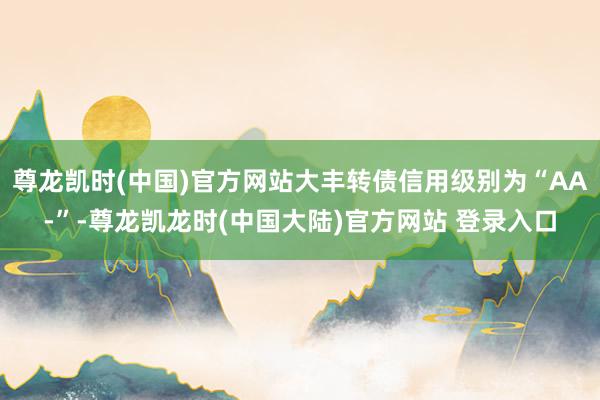 尊龙凯时(中国)官方网站大丰转债信用级别为“AA-”-尊龙凯龙时(中国大陆)官方网站 登录入口