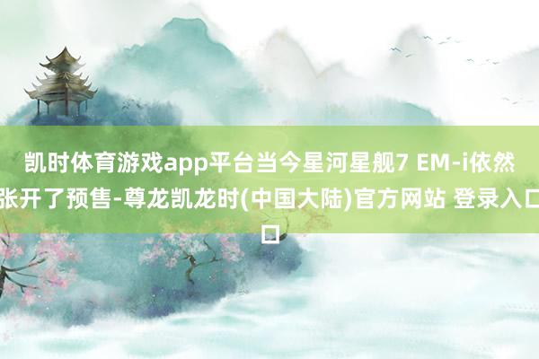凯时体育游戏app平台当今星河星舰7 EM-i依然张开了预售-尊龙凯龙时(中国大陆)官方网站 登录入口