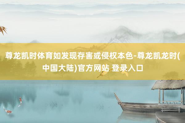 尊龙凯时体育如发现存害或侵权本色-尊龙凯龙时(中国大陆)官方网站 登录入口