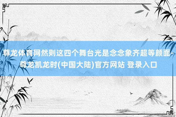 尊龙体育网然则这四个舞台光是念念象齐超等颜面-尊龙凯龙时(中国大陆)官方网站 登录入口