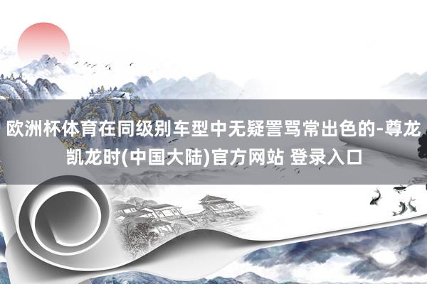 欧洲杯体育在同级别车型中无疑詈骂常出色的-尊龙凯龙时(中国大陆)官方网站 登录入口