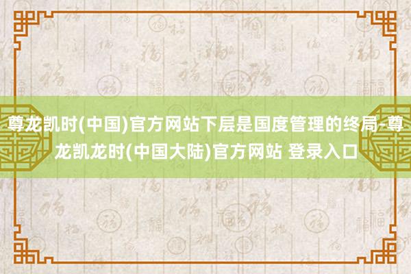 尊龙凯时(中国)官方网站下层是国度管理的终局-尊龙凯龙时(中国大陆)官方网站 登录入口
