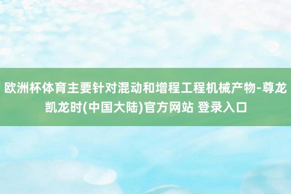 欧洲杯体育主要针对混动和增程工程机械产物-尊龙凯龙时(中国大陆)官方网站 登录入口