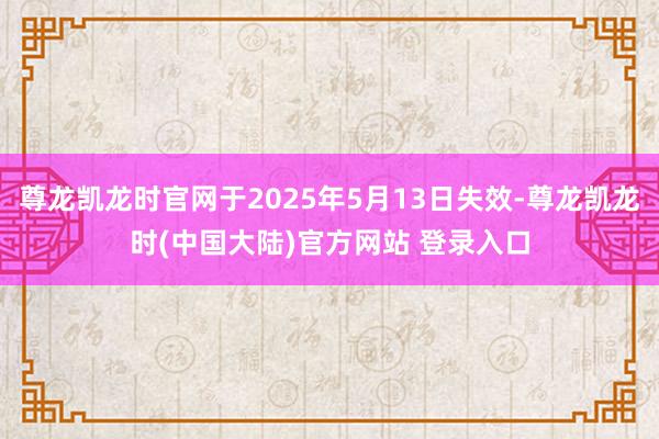 尊龙凯龙时官网于2025年5月13日失效-尊龙凯龙时(中国大陆)官方网站 登录入口