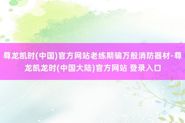 尊龙凯时(中国)官方网站老练期骗万般消防器材-尊龙凯龙时(中国大陆)官方网站 登录入口