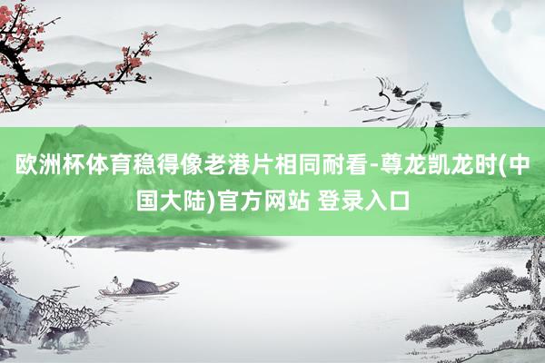 欧洲杯体育稳得像老港片相同耐看-尊龙凯龙时(中国大陆)官方网站 登录入口