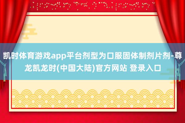 凯时体育游戏app平台剂型为口服固体制剂片剂-尊龙凯龙时(中国大陆)官方网站 登录入口