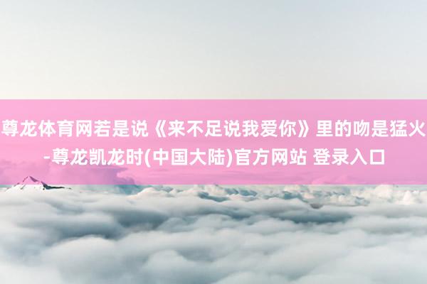 尊龙体育网若是说《来不足说我爱你》里的吻是猛火-尊龙凯龙时(中国大陆)官方网站 登录入口