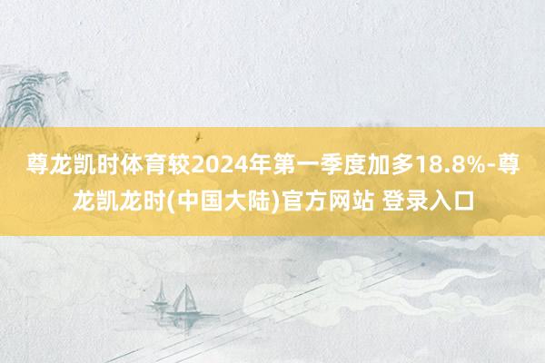 尊龙凯时体育较2024年第一季度加多18.8%-尊龙凯龙时(中国大陆)官方网站 登录入口