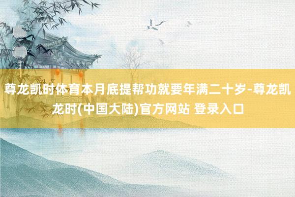 尊龙凯时体育本月底提帮功就要年满二十岁-尊龙凯龙时(中国大陆)官方网站 登录入口