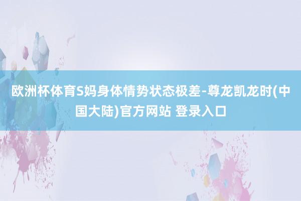 欧洲杯体育S妈身体情势状态极差-尊龙凯龙时(中国大陆)官方网站 登录入口
