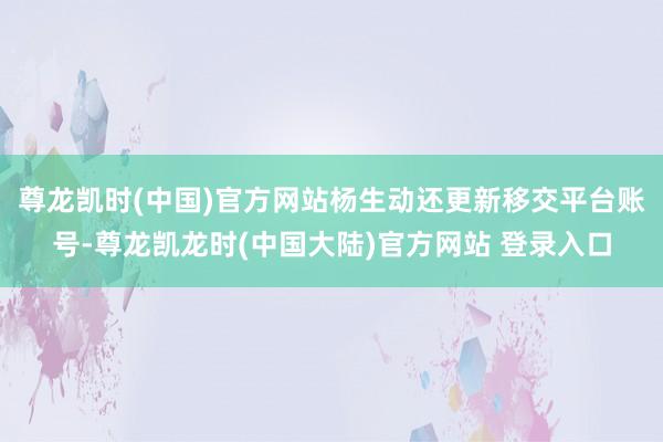 尊龙凯时(中国)官方网站杨生动还更新移交平台账号-尊龙凯龙时(中国大陆)官方网站 登录入口