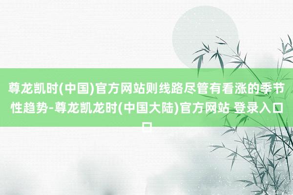 尊龙凯时(中国)官方网站则线路尽管有看涨的季节性趋势-尊龙凯龙时(中国大陆)官方网站 登录入口