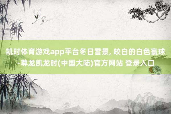 凯时体育游戏app平台冬日雪景, 皎白的白色寰球-尊龙凯龙时(中国大陆)官方网站 登录入口