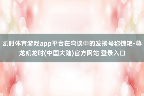 凯时体育游戏app平台在弯谈中的发扬号称惊艳-尊龙凯龙时(中国大陆)官方网站 登录入口