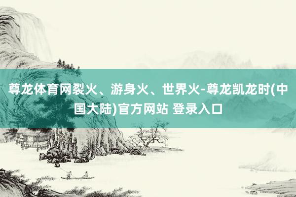 尊龙体育网裂火、游身火、世界火-尊龙凯龙时(中国大陆)官方网站 登录入口