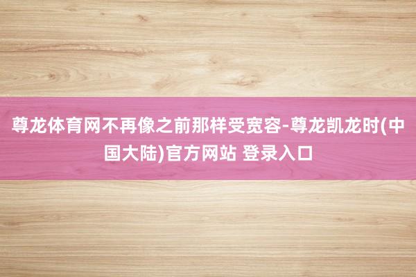 尊龙体育网不再像之前那样受宽容-尊龙凯龙时(中国大陆)官方网站 登录入口
