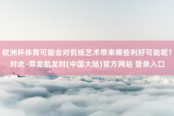 欧洲杯体育可能会对剪纸艺术带来哪些利好可能呢？对此-尊龙凯龙时(中国大陆)官方网站 登录入口