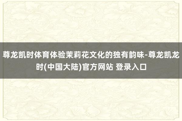 尊龙凯时体育体验茉莉花文化的独有韵味-尊龙凯龙时(中国大陆)官方网站 登录入口