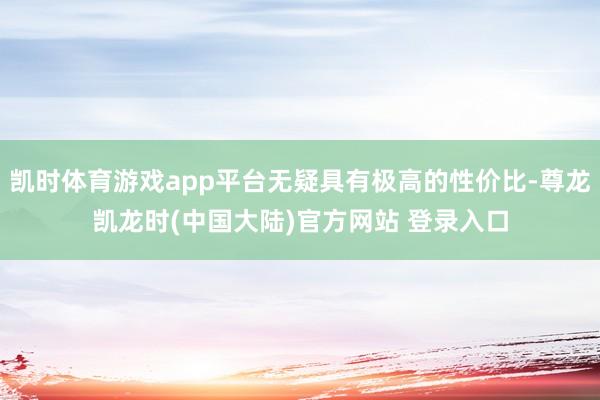 凯时体育游戏app平台无疑具有极高的性价比-尊龙凯龙时(中国大陆)官方网站 登录入口
