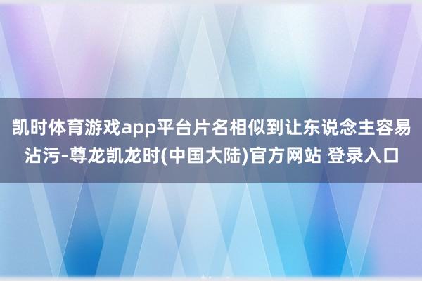 凯时体育游戏app平台片名相似到让东说念主容易沾污-尊龙凯龙时(中国大陆)官方网站 登录入口