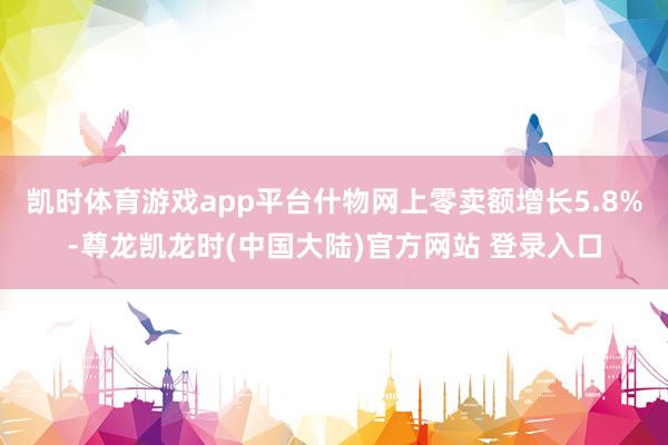 凯时体育游戏app平台什物网上零卖额增长5.8%-尊龙凯龙时(中国大陆)官方网站 登录入口