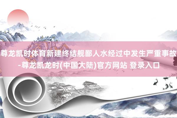尊龙凯时体育新建终结舰鄙人水经过中发生严重事故-尊龙凯龙时(中国大陆)官方网站 登录入口