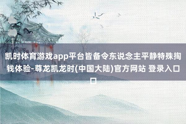 凯时体育游戏app平台皆备令东说念主平静特殊掏钱体验-尊龙凯龙时(中国大陆)官方网站 登录入口