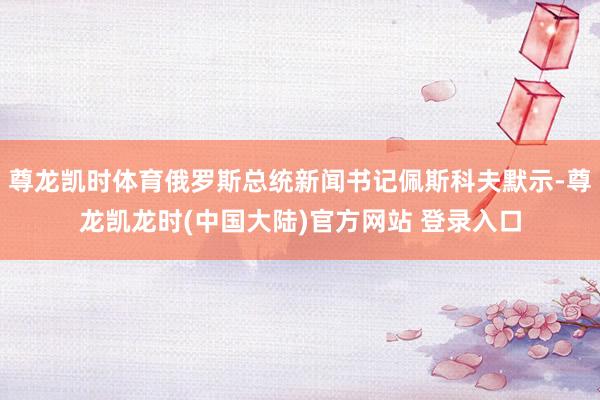 尊龙凯时体育俄罗斯总统新闻书记佩斯科夫默示-尊龙凯龙时(中国大陆)官方网站 登录入口