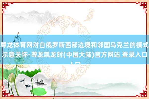 尊龙体育网对白俄罗斯西部边境和邻国乌克兰的模式示意关怀-尊龙凯龙时(中国大陆)官方网站 登录入口