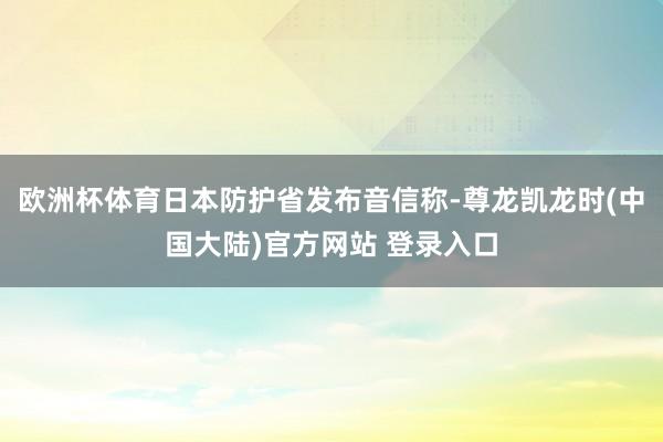 欧洲杯体育日本防护省发布音信称-尊龙凯龙时(中国大陆)官方网站 登录入口