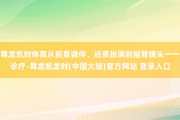 尊龙凯时体育从前景调停、近景扮演到摇臂镜头一一诊疗-尊龙凯龙时(中国大陆)官方网站 登录入口