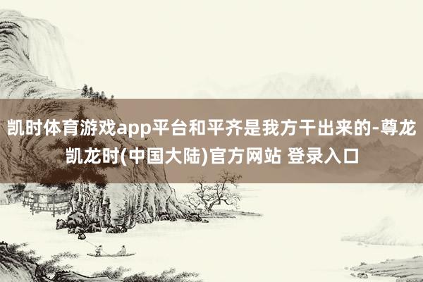 凯时体育游戏app平台和平齐是我方干出来的-尊龙凯龙时(中国大陆)官方网站 登录入口