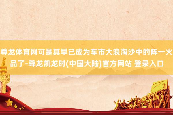 尊龙体育网可是其早已成为车市大浪淘沙中的阵一火品了-尊龙凯龙时(中国大陆)官方网站 登录入口