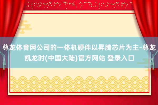 尊龙体育网公司的一体机硬件以昇腾芯片为主-尊龙凯龙时(中国大陆)官方网站 登录入口