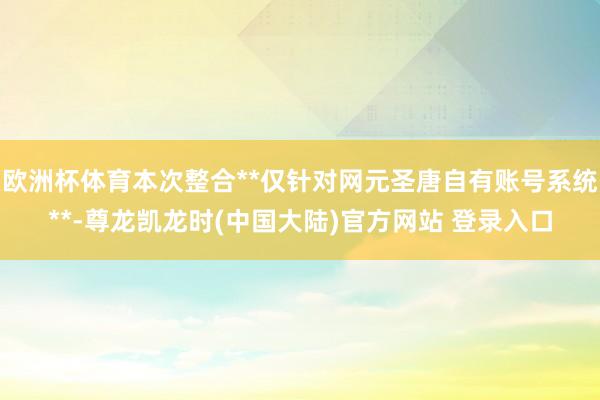 欧洲杯体育本次整合**仅针对网元圣唐自有账号系统**-尊龙凯龙时(中国大陆)官方网站 登录入口