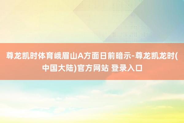 尊龙凯时体育峨眉山A方面日前暗示-尊龙凯龙时(中国大陆)官方网站 登录入口