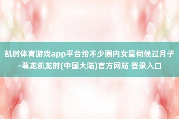 凯时体育游戏app平台给不少圈内女星伺候过月子-尊龙凯龙时(中国大陆)官方网站 登录入口
