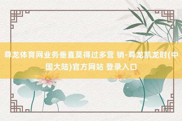 尊龙体育网业务垂直莫得过多营 销-尊龙凯龙时(中国大陆)官方网站 登录入口