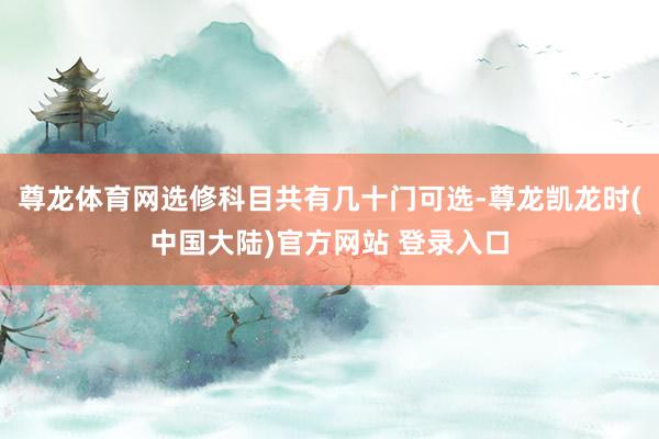 尊龙体育网选修科目共有几十门可选-尊龙凯龙时(中国大陆)官方网站 登录入口